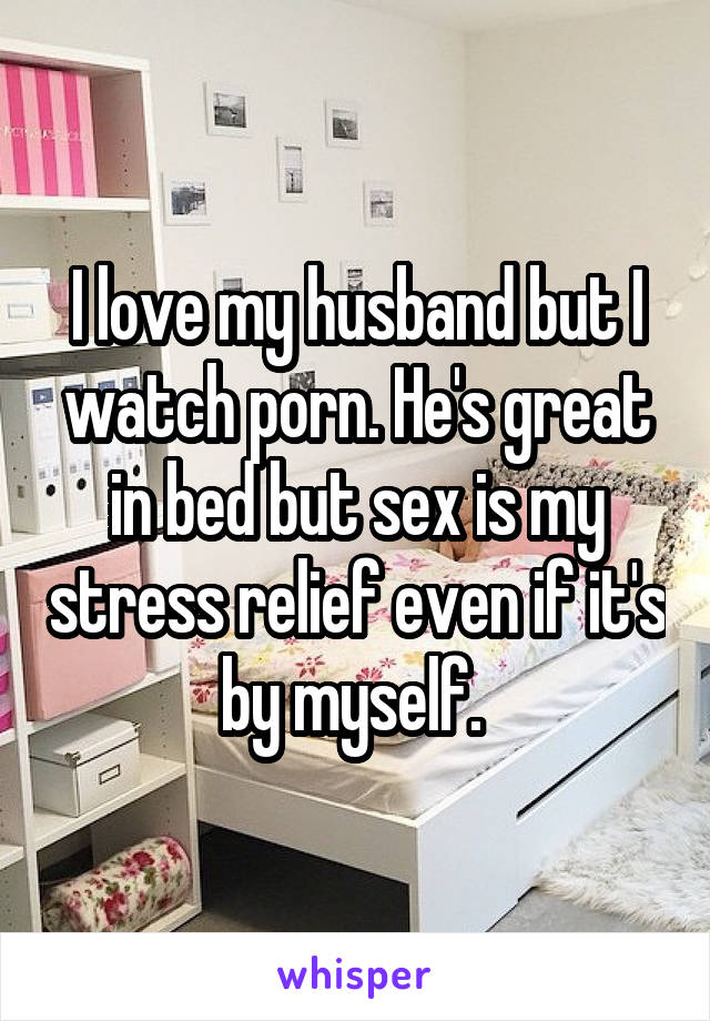 I love my husband but I watch porn. He's great in bed but sex is my stress relief even if it's by myself. 