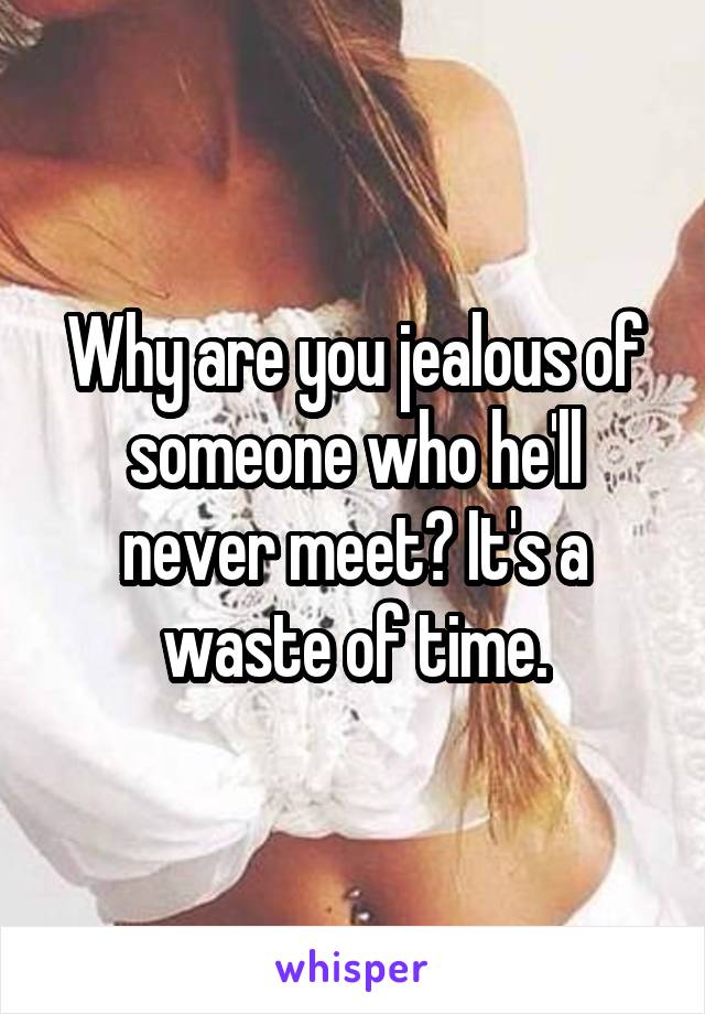 Why are you jealous of someone who he'll never meet? It's a waste of time.