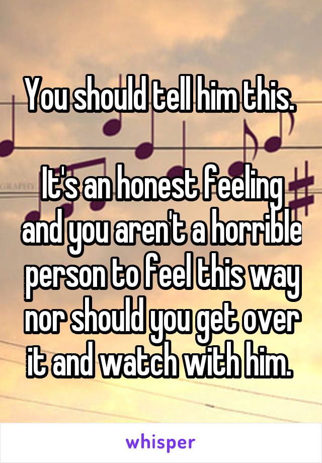 You should tell him this. 

It's an honest feeling and you aren't a horrible person to feel this way nor should you get over it and watch with him. 