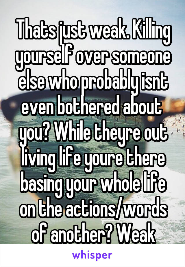 Thats just weak. Killing yourself over someone else who probably isnt even bothered about  you? While theyre out living life youre there basing your whole life on the actions/words of another? Weak