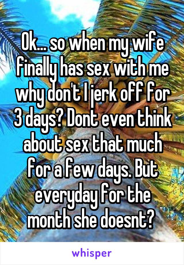 Ok... so when my wife finally has sex with me why don't I jerk off for 3 days? Dont even think about sex that much for a few days. But everyday for the month she doesnt? 