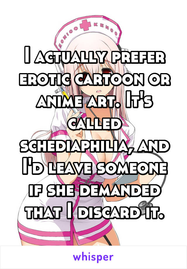 I actually prefer erotic cartoon or anime art. It's called schediaphilia, and I'd leave someone if she demanded that I discard it.