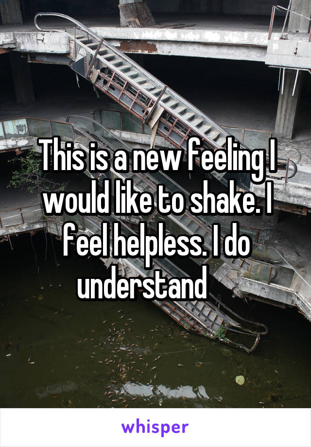 This is a new feeling I would like to shake. I feel helpless. I do understand     