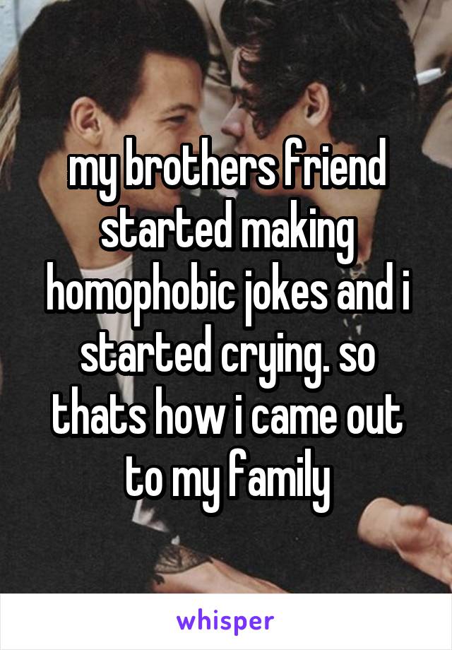 my brothers friend started making homophobic jokes and i started crying. so thats how i came out to my family