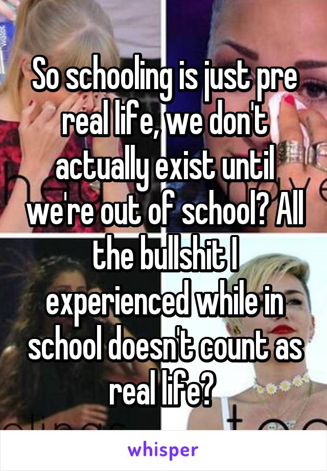 So schooling is just pre real life, we don't actually exist until we're out of school? All the bullshit I experienced while in school doesn't count as real life? 