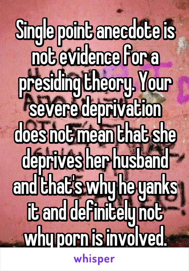 Single point anecdote is not evidence for a presiding theory. Your severe deprivation does not mean that she deprives her husband and that's why he yanks it and definitely not why porn is involved.