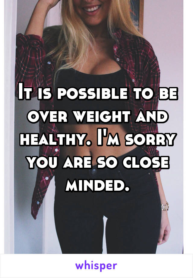 It is possible to be over weight and healthy. I'm sorry you are so close minded.