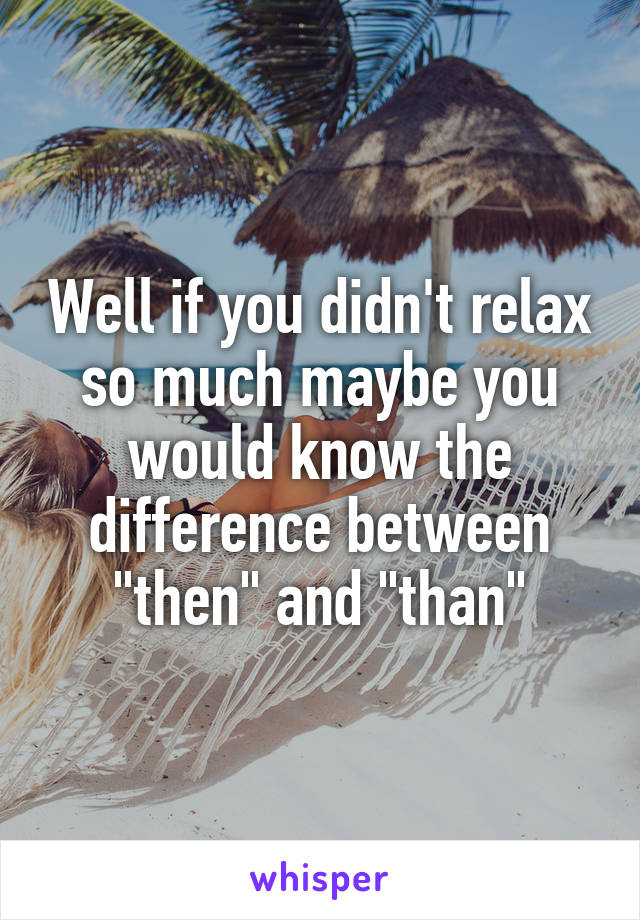 Well if you didn't relax so much maybe you would know the difference between "then" and "than"