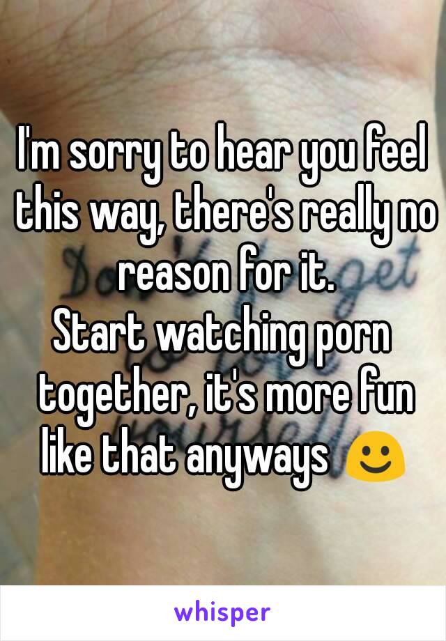 I'm sorry to hear you feel this way, there's really no reason for it.
Start watching porn together, it's more fun like that anyways ☺