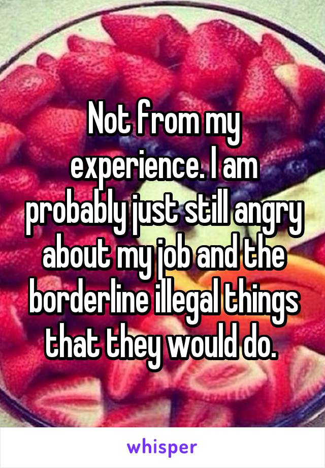 Not from my experience. I am probably just still angry about my job and the borderline illegal things that they would do. 