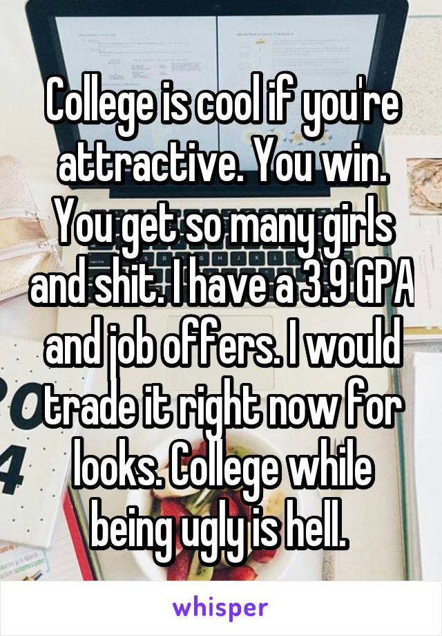 College is cool if you're attractive. You win. You get so many girls and shit. I have a 3.9 GPA and job offers. I would trade it right now for looks. College while being ugly is hell. 