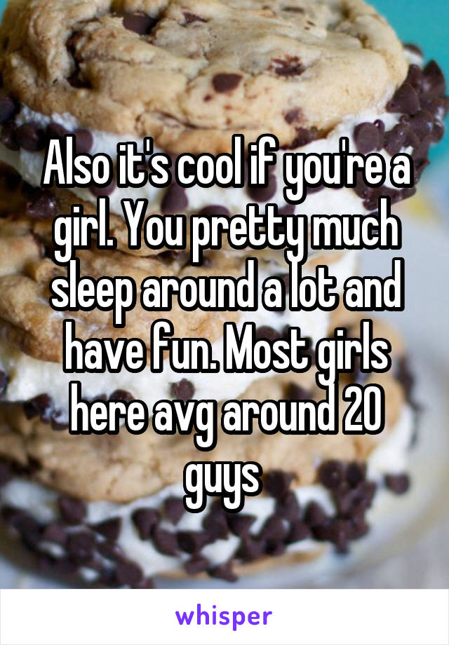 Also it's cool if you're a girl. You pretty much sleep around a lot and have fun. Most girls here avg around 20 guys 