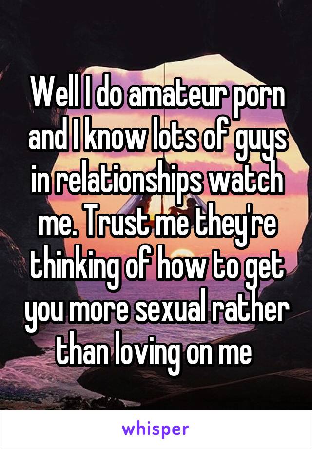 Well I do amateur porn and I know lots of guys in relationships watch me. Trust me they're thinking of how to get you more sexual rather than loving on me 