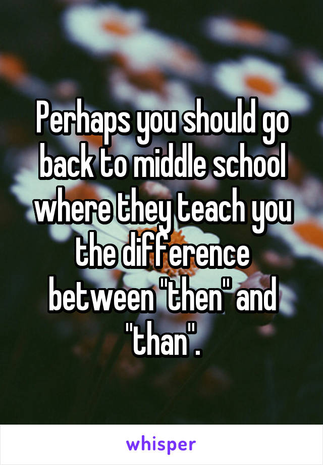 Perhaps you should go back to middle school where they teach you the difference between "then" and "than".