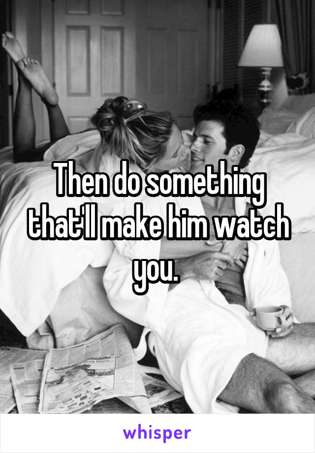 Then do something that'll make him watch you. 