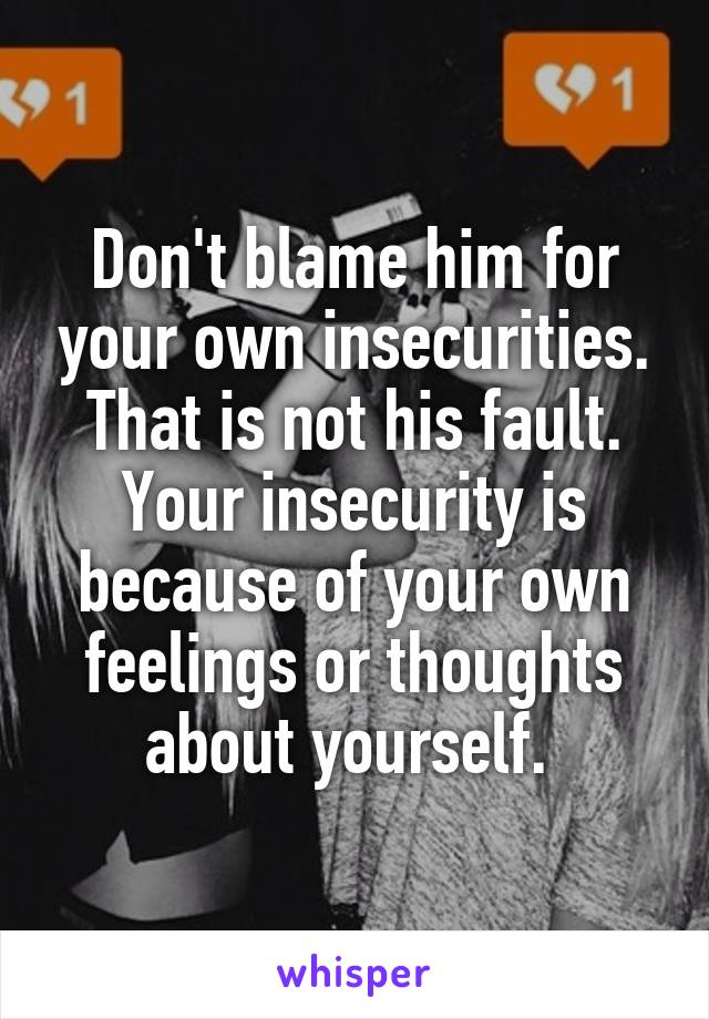 Don't blame him for your own insecurities. That is not his fault. Your insecurity is because of your own feelings or thoughts about yourself. 