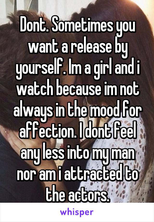 Dont. Sometimes you want a release by yourself. Im a girl and i watch because im not always in the mood for affection. I dont feel any less into my man nor am i attracted to the actors.