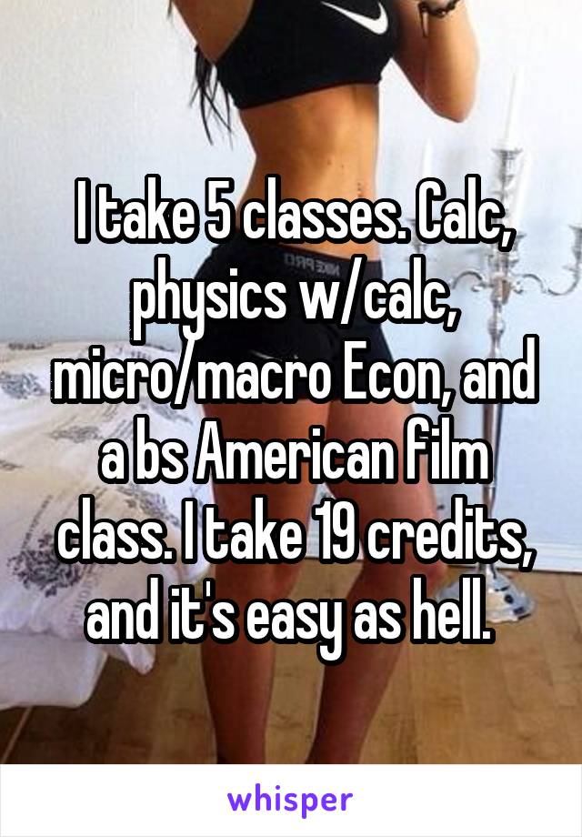 I take 5 classes. Calc, physics w/calc, micro/macro Econ, and a bs American film class. I take 19 credits, and it's easy as hell. 