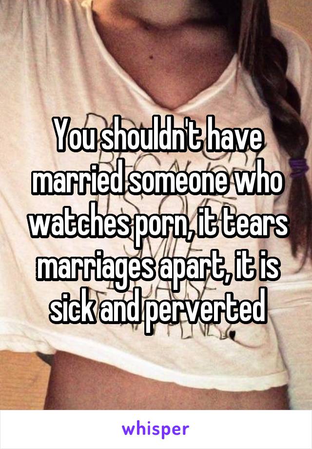 You shouldn't have married someone who watches porn, it tears marriages apart, it is sick and perverted