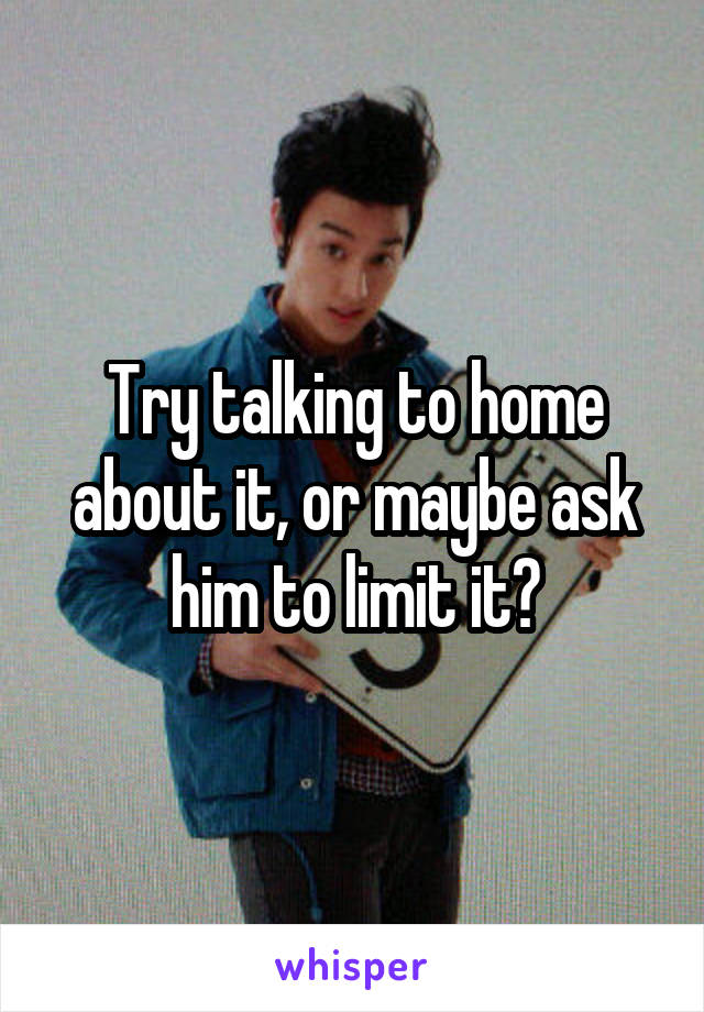 Try talking to home about it, or maybe ask him to limit it?