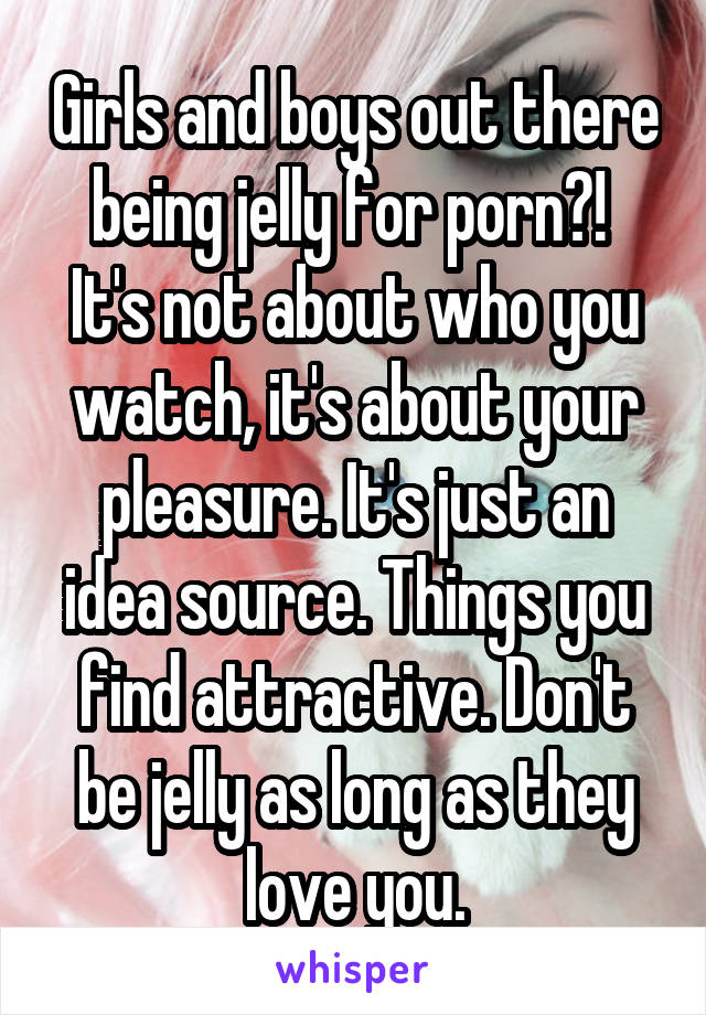 Girls and boys out there being jelly for porn?! 
It's not about who you watch, it's about your pleasure. It's just an idea source. Things you find attractive. Don't be jelly as long as they love you.