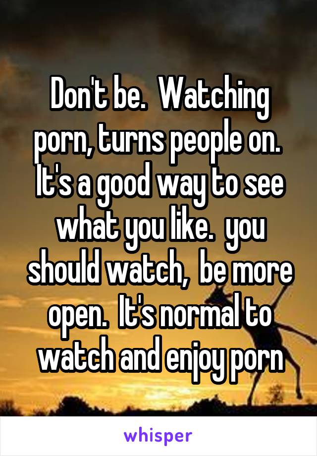 Don't be.  Watching porn, turns people on.  It's a good way to see what you like.  you should watch,  be more open.  It's normal to watch and enjoy porn