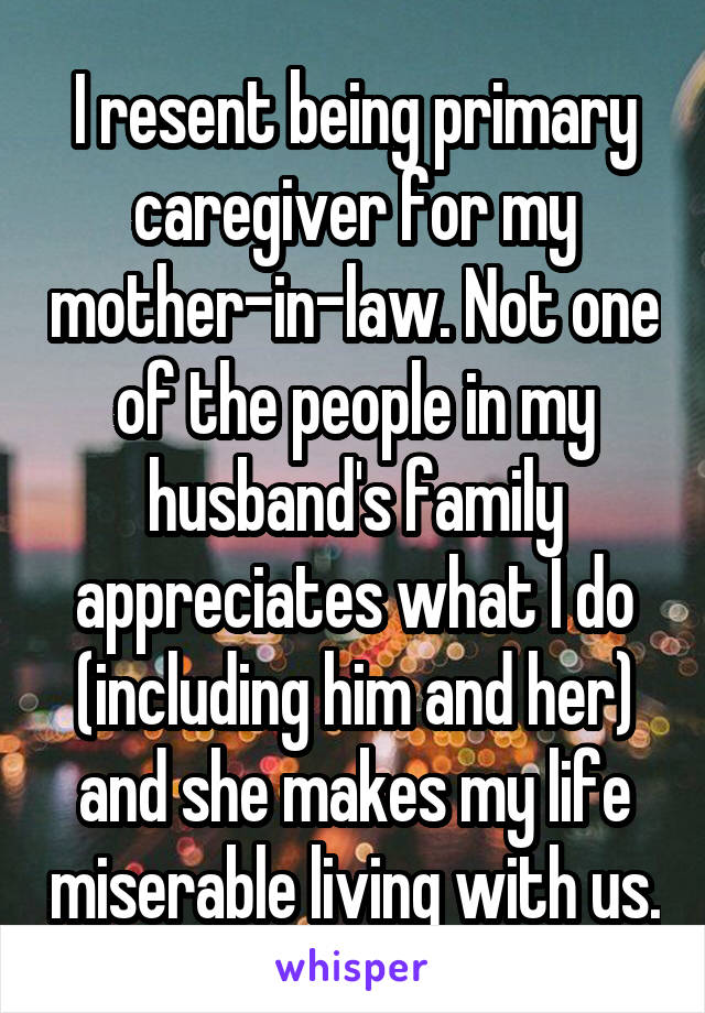 I resent being primary caregiver for my mother-in-law. Not one of the people in my husband's family appreciates what I do (including him and her) and she makes my life miserable living with us.