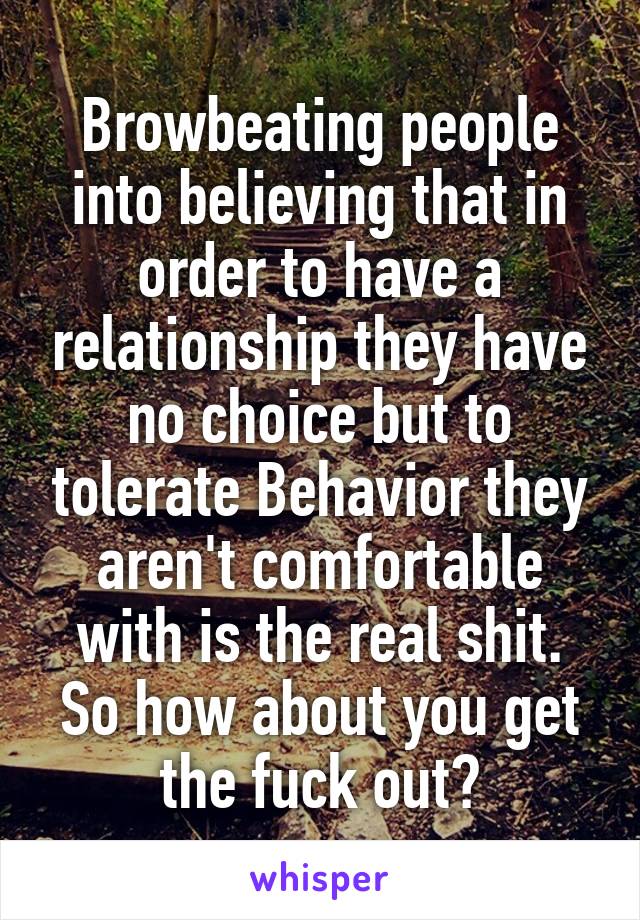 Browbeating people into believing that in order to have a relationship they have no choice but to tolerate Behavior they aren't comfortable with is the real shit. So how about you get the fuck out?