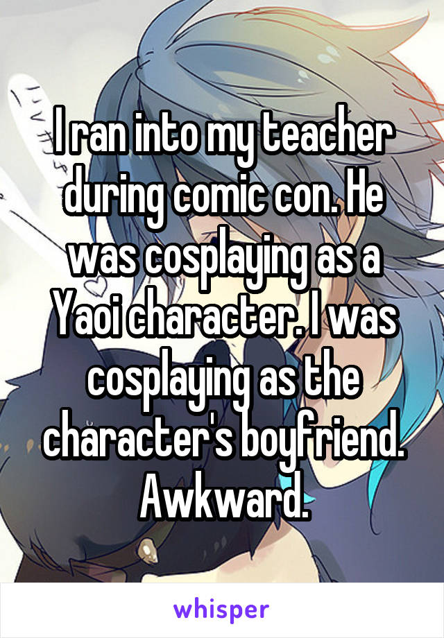 I ran into my teacher during comic con. He was cosplaying as a Yaoi character. I was cosplaying as the character's boyfriend. Awkward.