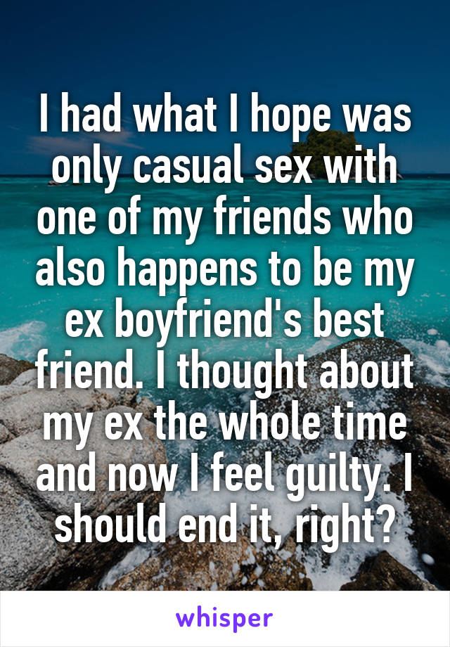 I had what I hope was only casual sex with one of my friends who also happens to be my ex boyfriend's best friend. I thought about my ex the whole time and now I feel guilty. I should end it, right?