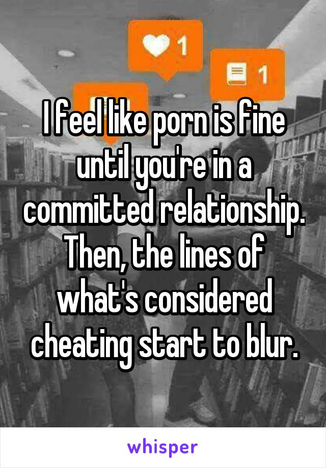 I feel like porn is fine until you're in a committed relationship. Then, the lines of what's considered cheating start to blur.