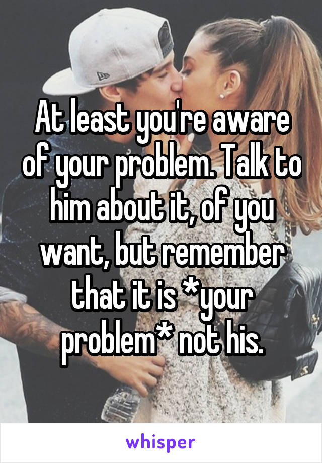 At least you're aware of your problem. Talk to him about it, of you want, but remember that it is *your problem* not his.