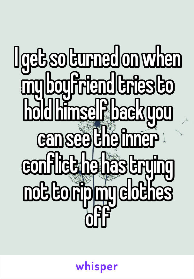 I get so turned on when my boyfriend tries to hold himself back you can see the inner conflict he has trying not to rip my clothes off