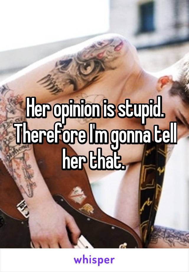 Her opinion is stupid. Therefore I'm gonna tell her that. 