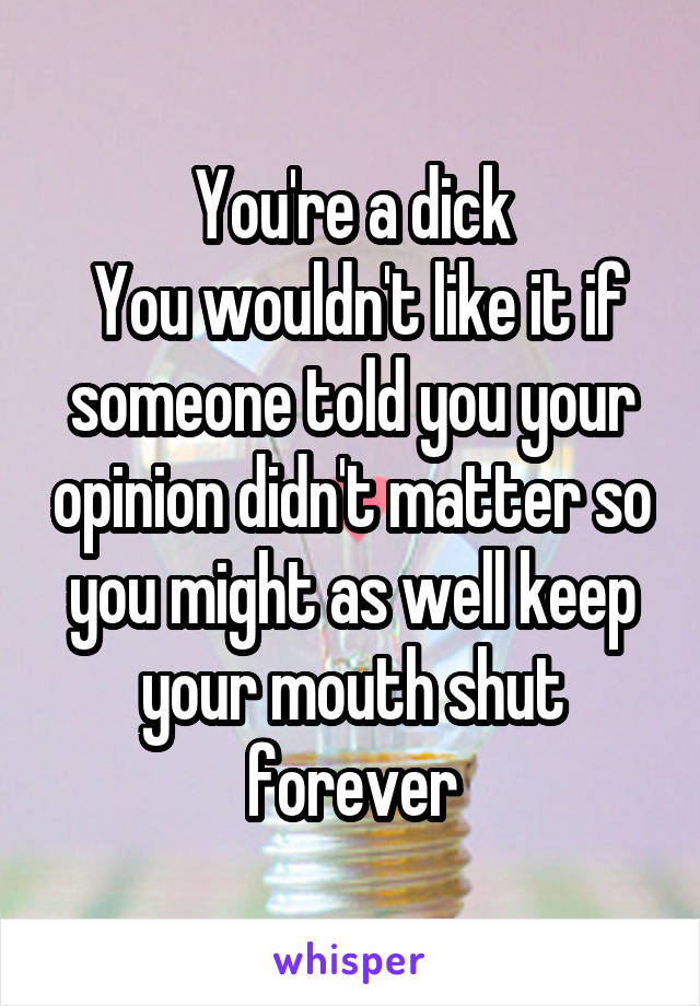 You're a dick
 You wouldn't like it if someone told you your opinion didn't matter so you might as well keep your mouth shut forever