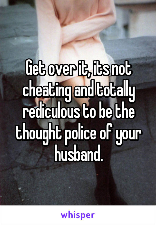 Get over it, its not cheating and totally rediculous to be the thought police of your husband.