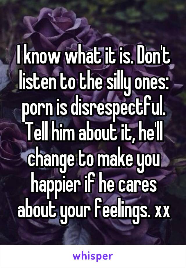 I know what it is. Don't listen to the silly ones: porn is disrespectful. Tell him about it, he'll change to make you happier if he cares about your feelings. xx