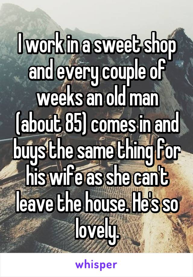 I work in a sweet shop and every couple of weeks an old man (about 85) comes in and buys the same thing for his wife as she can't leave the house. He's so lovely.