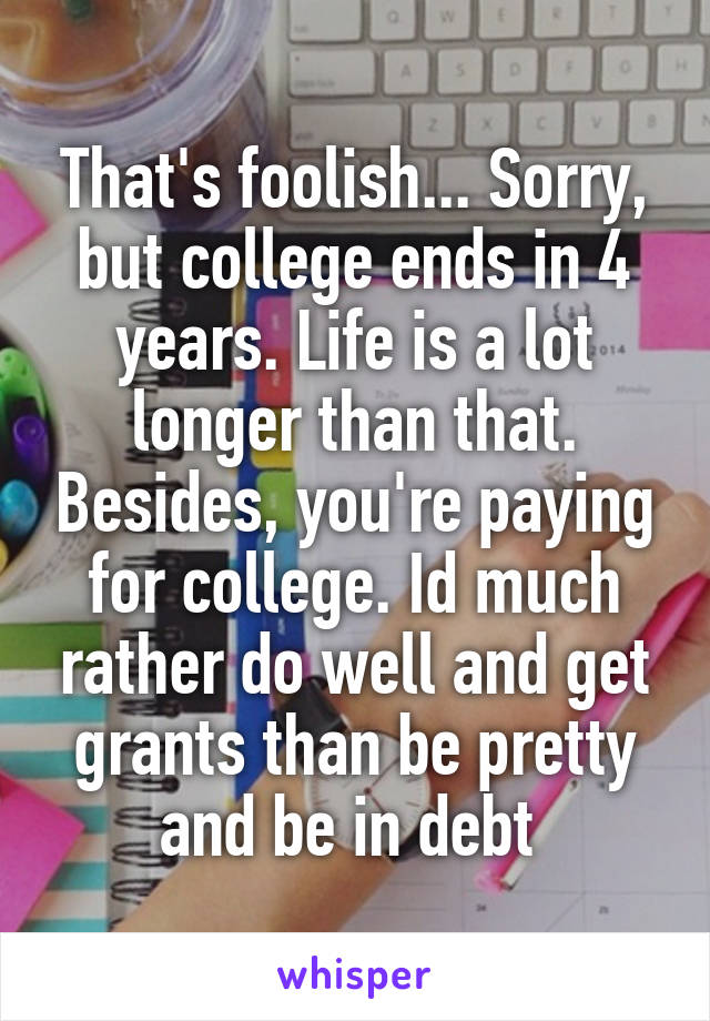 That's foolish... Sorry, but college ends in 4 years. Life is a lot longer than that. Besides, you're paying for college. Id much rather do well and get grants than be pretty and be in debt 