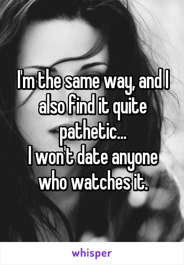 I'm the same way, and I also find it quite pathetic...
I won't date anyone who watches it.