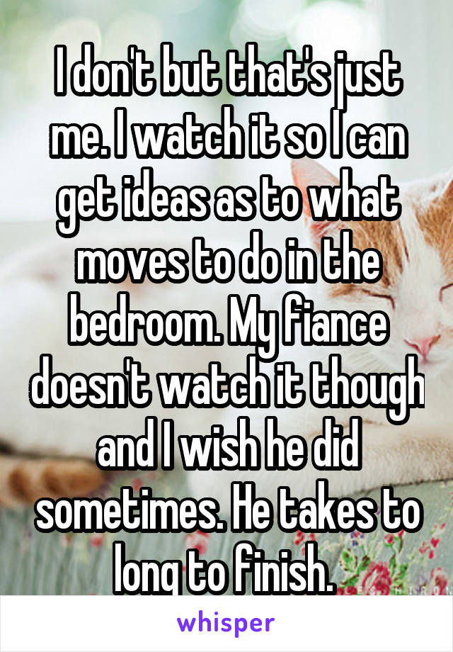 I don't but that's just me. I watch it so I can get ideas as to what moves to do in the bedroom. My fiance doesn't watch it though and I wish he did sometimes. He takes to long to finish. 