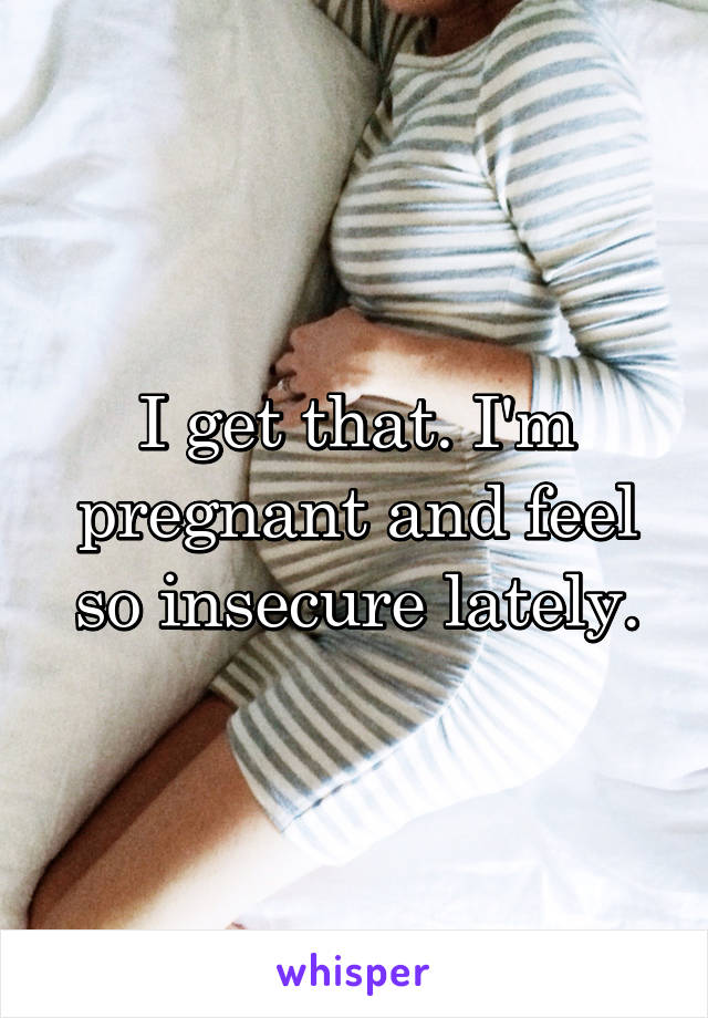 I get that. I'm pregnant and feel so insecure lately.