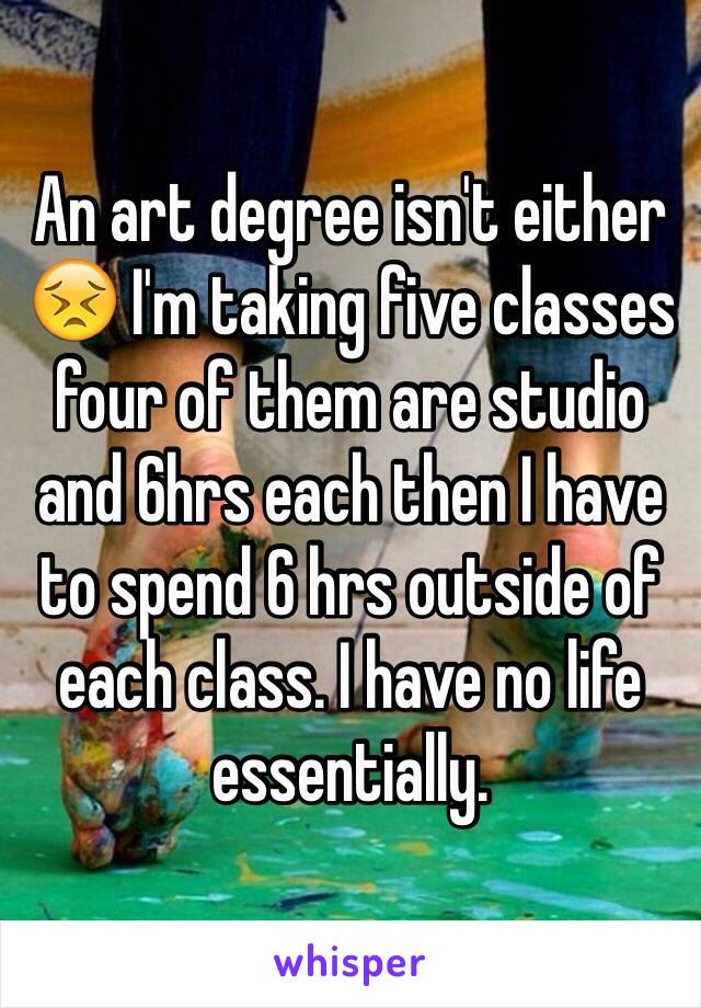 An art degree isn't either 😣 I'm taking five classes four of them are studio and 6hrs each then I have to spend 6 hrs outside of each class. I have no life essentially. 