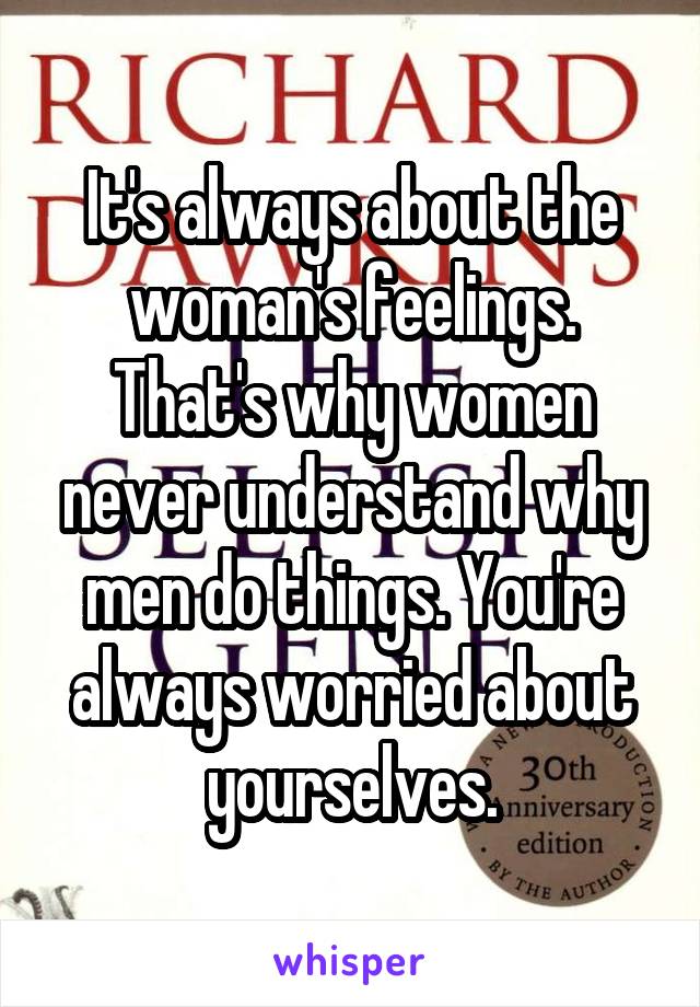 It's always about the woman's feelings. That's why women never understand why men do things. You're always worried about yourselves.