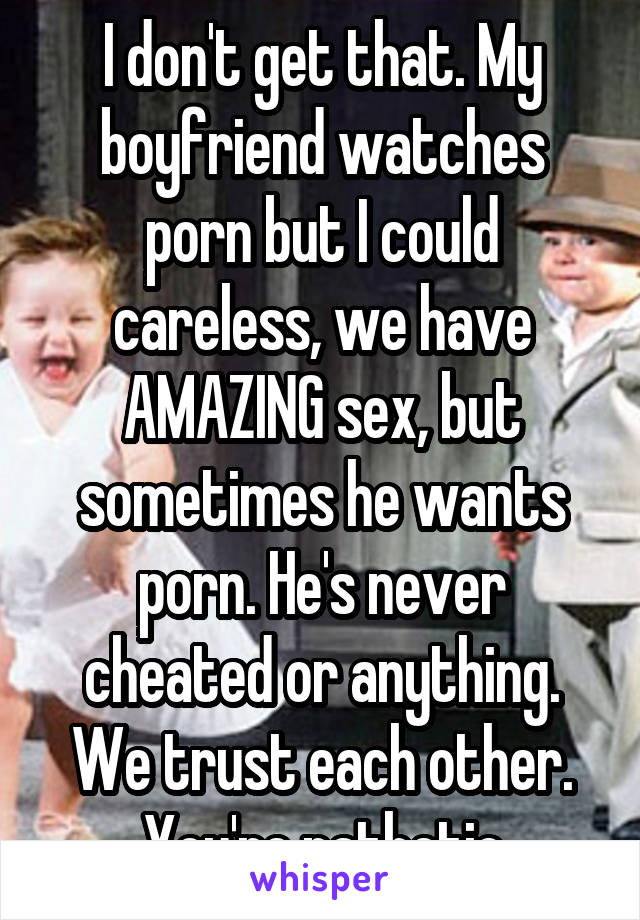 I don't get that. My boyfriend watches porn but I could careless, we have AMAZING sex, but sometimes he wants porn. He's never cheated or anything. We trust each other. You're pathetic