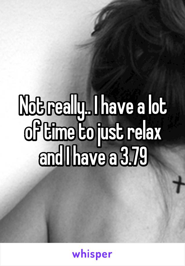 Not really.. I have a lot of time to just relax and I have a 3.79