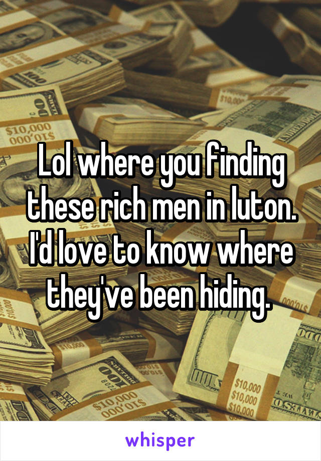 Lol where you finding these rich men in luton. I'd love to know where they've been hiding. 