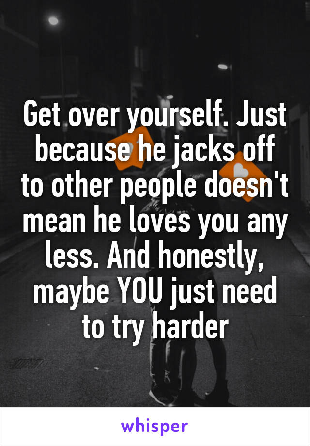 Get over yourself. Just because he jacks off to other people doesn't mean he loves you any less. And honestly, maybe YOU just need to try harder