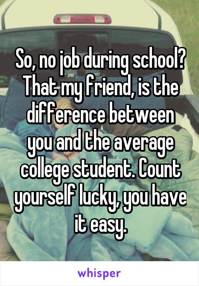 So, no job during school? That my friend, is the difference between you and the average college student. Count yourself lucky, you have it easy.