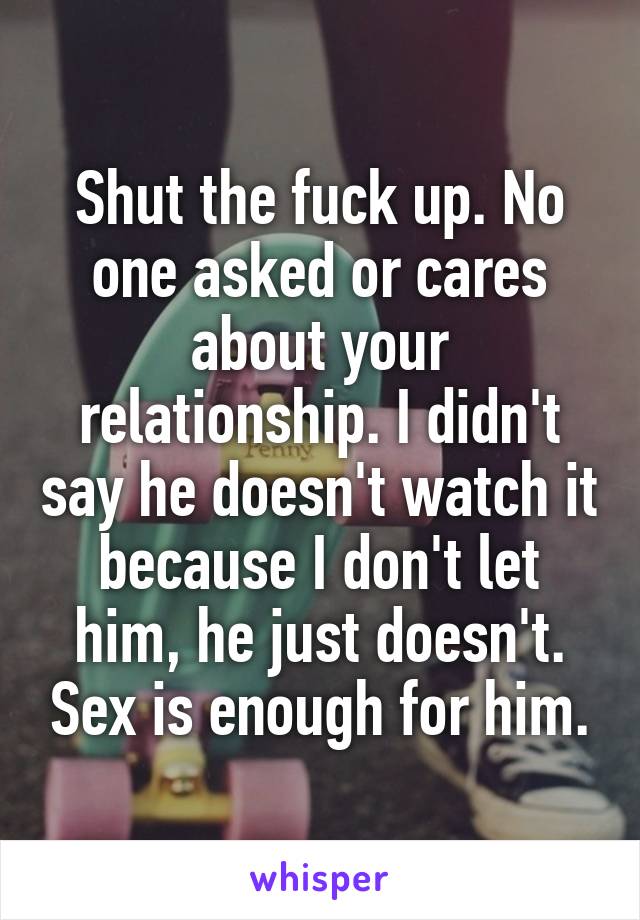 Shut the fuck up. No one asked or cares about your relationship. I didn't say he doesn't watch it because I don't let him, he just doesn't. Sex is enough for him.